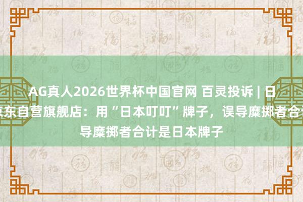 AG真人2026世界杯中国官网 百灵投诉 | 日本叮叮国际京东自营旗舰店:用“日本叮叮”牌子,误导糜掷者合计是日本牌子