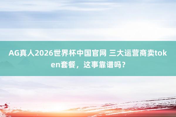 AG真人2026世界杯中国官网 三大运营商卖token套餐,这事靠谱吗?