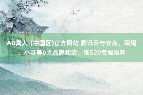 AG真人·(中国区)官方网站 腾讯云与安克、荣耀、小寻等6大品牌和洽,推520专属福利