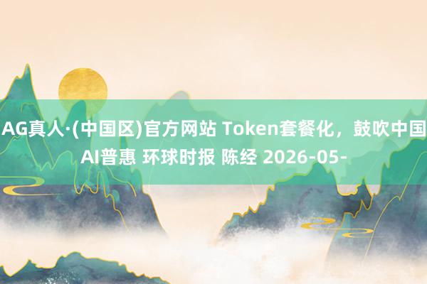 AG真人·(中国区)官方网站 Token套餐化，鼓吹中国AI普惠 环球时报 陈经 2026-05-