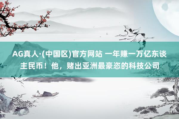AG真人·(中国区)官方网站 一年赚一万亿东谈主民币!他,赌出亚洲最豪恣的科技公司