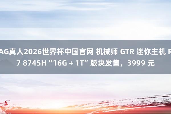 AG真人2026世界杯中国官网 机械师 GTR 迷你主机 R7 8745H“16G + 1T”版块发售,3999 元