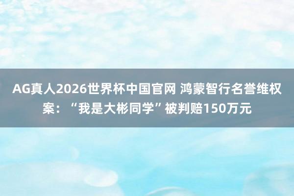 AG真人2026世界杯中国官网 鸿蒙智行名誉维权案:“我是大彬同学”被判赔150万元