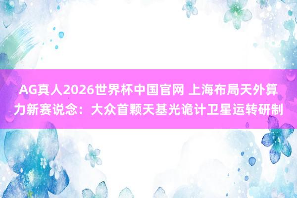 AG真人2026世界杯中国官网 上海布局天外算力新赛说念:大众首颗天基光诡计卫星运转研制