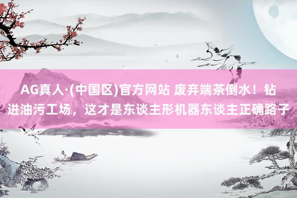 AG真人·(中国区)官方网站 废弃端茶倒水!钻进油污工场,这才是东谈主形机器东谈主正确路子