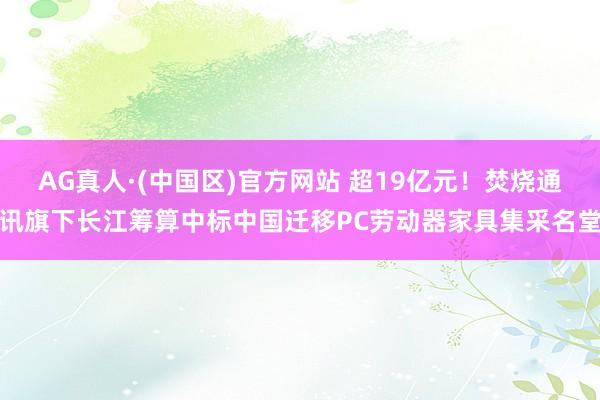 AG真人·(中国区)官方网站 超19亿元!焚烧通讯旗下长江筹算中标中国迁移PC劳动器家具集采名堂