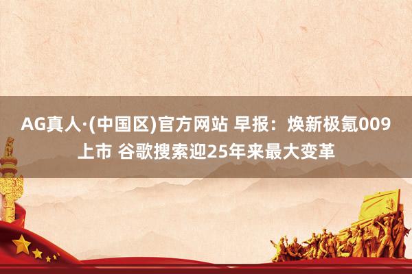AG真人·(中国区)官方网站 早报:焕新极氪009上市 谷歌搜索迎25年来最大变革