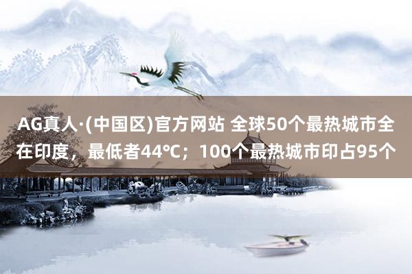 AG真人·(中国区)官方网站 全球50个最热城市全在印度,最低者44℃;100个最热城市印占95个