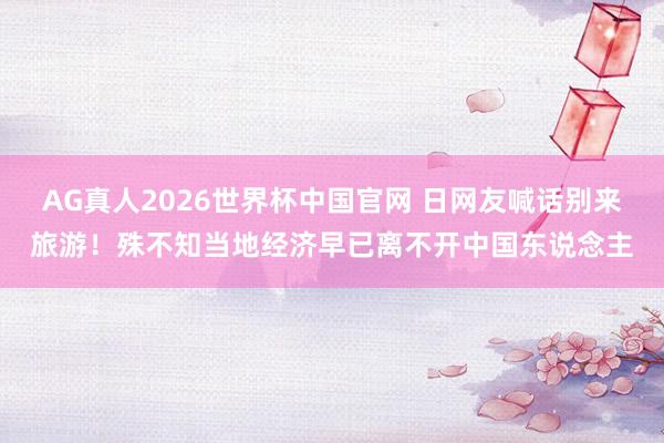 AG真人2026世界杯中国官网 日网友喊话别来旅游!殊不知当地经济早已离不开中国东说念主