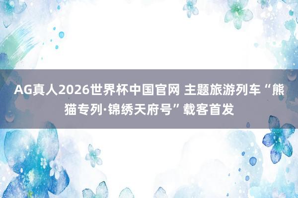 AG真人2026世界杯中国官网 主题旅游列车“熊猫专列·锦绣天府号”载客首发