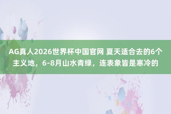 AG真人2026世界杯中国官网 夏天适合去的6个主义地,6-8月山水青绿,连表象皆是寒冷的