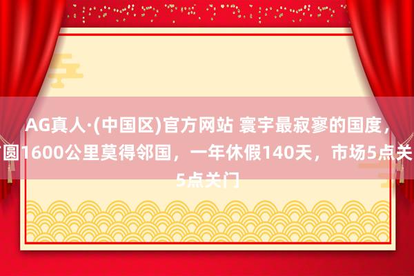 AG真人·(中国区)官方网站 寰宇最寂寥的国度,方圆1600公里莫得邻国,一年休假140天,市场5点关门