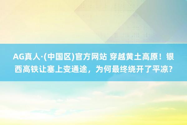 AG真人·(中国区)官方网站 穿越黄土高原!银西高铁让塞上变通途,为何最终绕开了平凉?