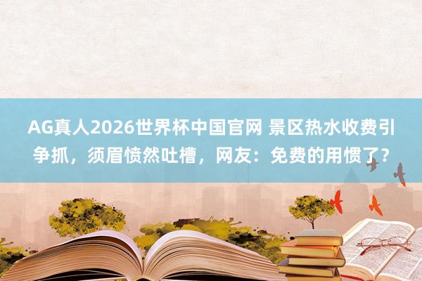 AG真人2026世界杯中国官网 景区热水收费引争抓,须眉愤然吐槽,网友:免费的用惯了?