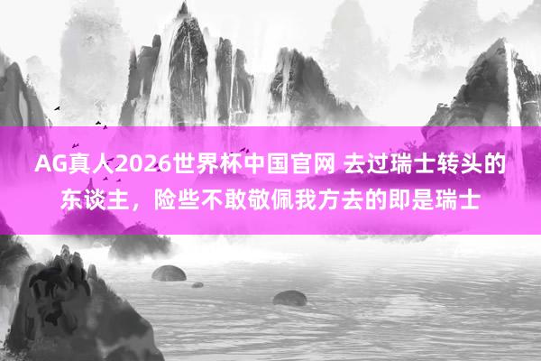 AG真人2026世界杯中国官网 去过瑞士转头的东谈主,险些不敢敬佩我方去的即是瑞士