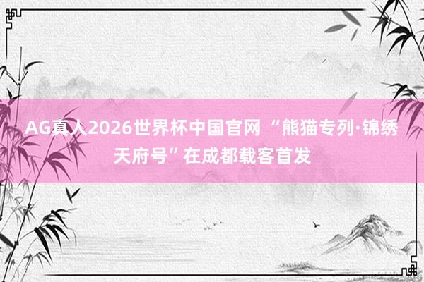 AG真人2026世界杯中国官网 “熊猫专列·锦绣天府号”在成都载客首发