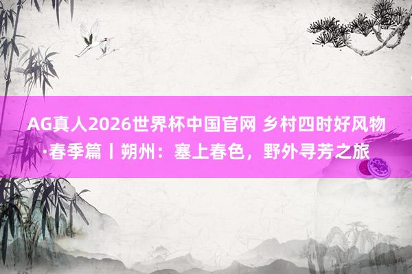 AG真人2026世界杯中国官网 乡村四时好风物·春季篇丨朔州：塞上春色，<a href=