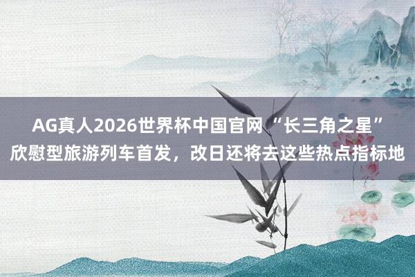 AG真人2026世界杯中国官网 “长三角之星”欣慰型旅游列车首发,改日还将去这些热点指标地