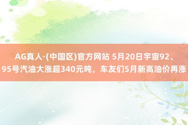 AG真人·(中国区)官方网站 5月20日宇宙92、95号汽油大涨超340元吨,车友们5月新高油价再涨