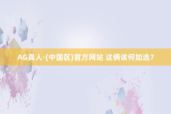 AG真人·(中国区)官方网站 这俩该何如选?
