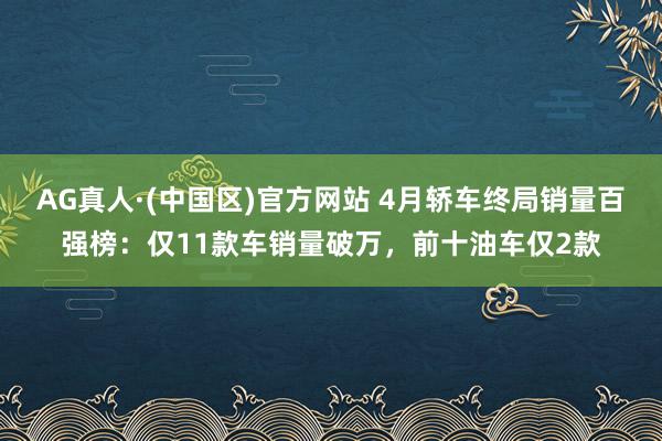 AG真人·(中国区)官方网站 4月轿车终局销量百强榜:仅11款车销量破万,前十油车仅2款