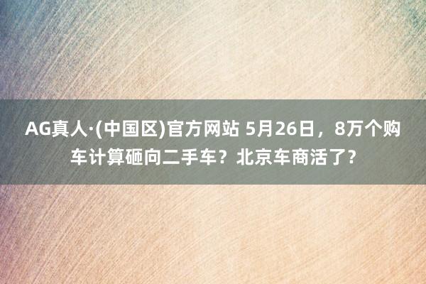 AG真人·(中国区)官方网站 5月26日,8万个购车计算砸向二手车?北京车商活了?