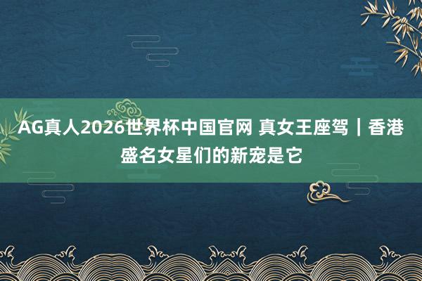 AG真人2026世界杯中国官网 真女王座驾｜香港盛名女星们的新宠是它