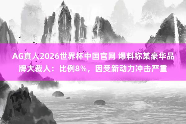 AG真人2026世界杯中国官网 爆料称某豪华品牌大裁人:比例8%,因受新动力冲击严重