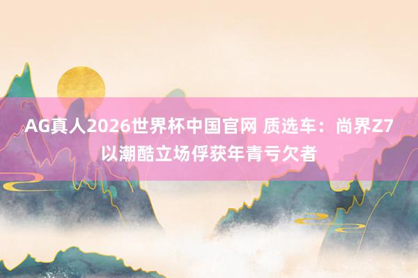 AG真人2026世界杯中国官网 质选车:尚界Z7以潮酷立场俘获年青亏欠者