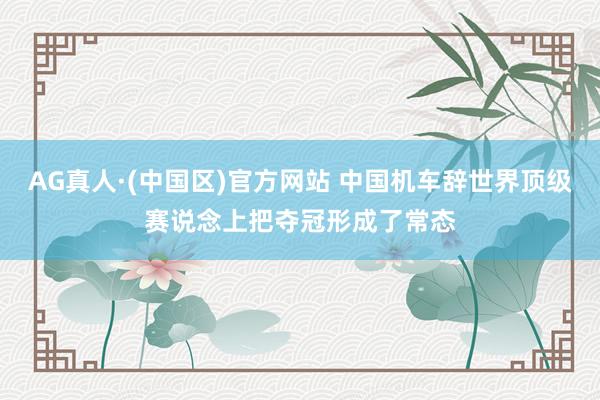 AG真人·(中国区)官方网站 中国机车辞世界顶级赛说念上把夺冠形成了常态