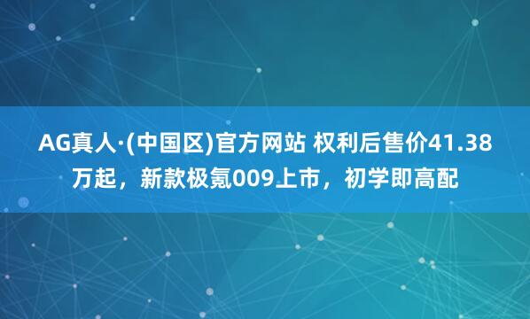 AG真人·(中国区)官方网站 权利后售价41.38万起,新款极氪009上市,初学即高配