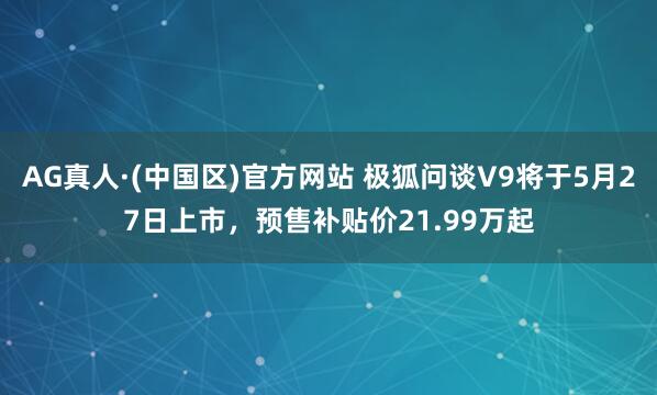 AG真人·(中国区)官方网站 极狐问谈V9将于5月27日上市,预售补贴价21.99万起