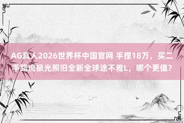 AG真人2026世界杯中国官网 手捏18万,买二手路虎极光照旧全新全球途不雅L,哪个更值?