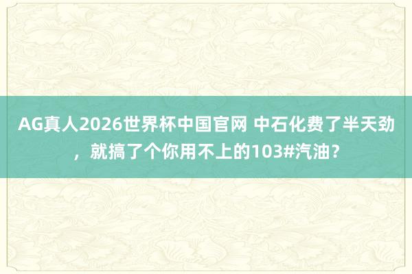 AG真人2026世界杯中国官网 中石化费了半天劲,就搞了个你用不上的103#汽油?