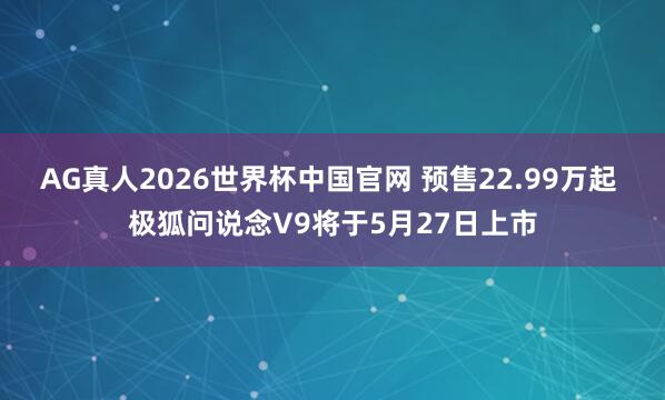 AG真人2026世界杯中国官网 预售22.99万起 极狐问说念V9将于5月27日上市