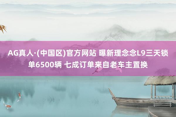 AG真人·(中国区)官方网站 曝新理念念L9三天锁单6500辆 七成订单来自老车主置换