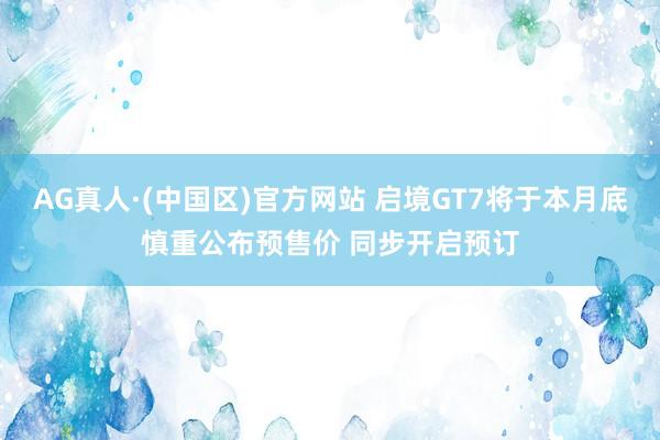 AG真人·(中国区)官方网站 启境GT7将于本月底慎重公布预售价 同步开启预订