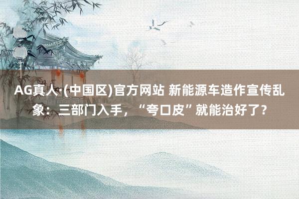 AG真人·(中国区)官方网站 新能源车造作宣传乱象:三部门入手,“夸口皮”就能治好了?