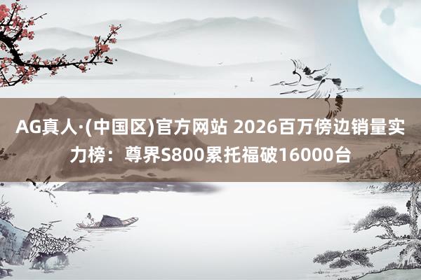 AG真人·(中国区)官方网站 2026百万傍边销量实力榜:尊界S800累托福破16000台