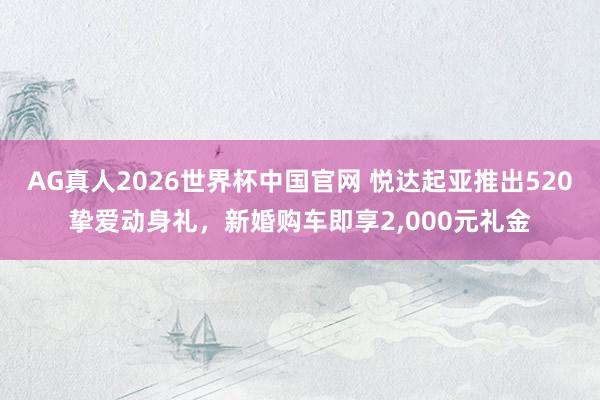 AG真人2026世界杯中国官网 悦达起亚推出520挚爱动身礼,新婚购车即享2,000元礼金