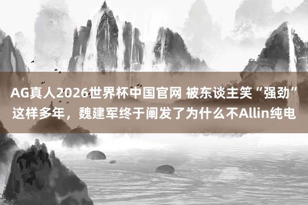 AG真人2026世界杯中国官网 被东谈主笑“强劲”这样多年,魏建军终于阐发了为什么不Allin纯电