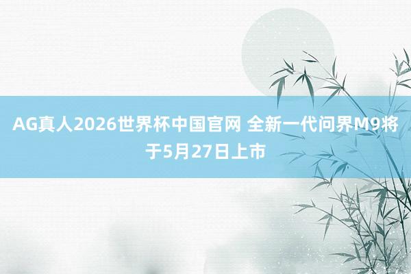 AG真人2026世界杯中国官网 全新一代问界M9将于5月27日上市