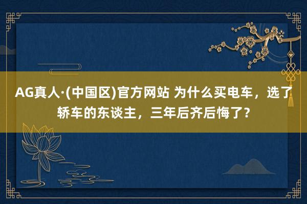 AG真人·(中国区)官方网站 为什么买电车,选了轿车的东谈主,三年后齐后悔了?