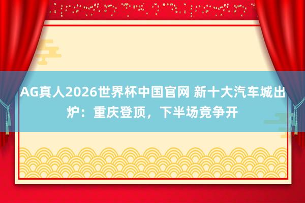 AG真人2026世界杯中国官网 新十大汽车城出炉:重庆登顶,下半场竞争开