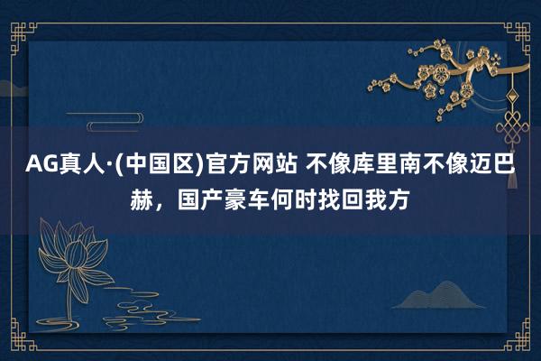 AG真人·(中国区)官方网站 不像库里南不像迈巴赫,国产豪车何时找回我方