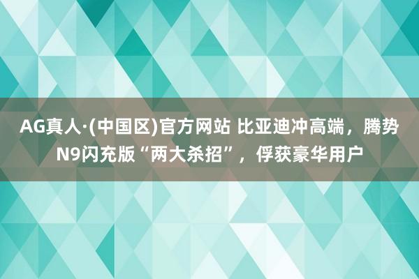 AG真人·(中国区)官方网站 比亚迪冲高端,腾势N9闪充版“两大杀招”,俘获豪华用户