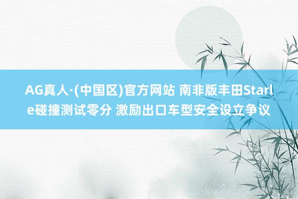 AG真人·(中国区)官方网站 南非版丰田Starle碰撞测试零分 激励出口车型安全设立争议