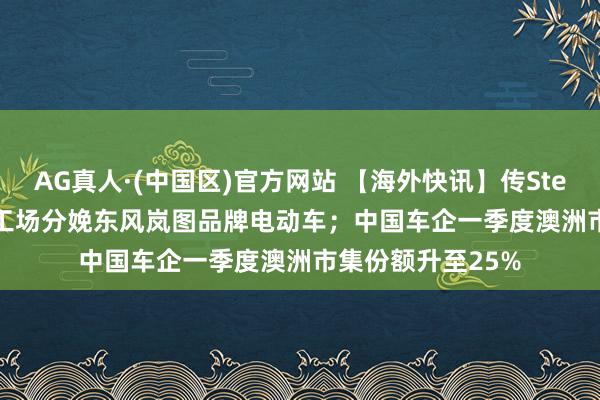 AG真人·(中国区)官方网站 【海外快讯】传Stellantis将在法国工场分娩东风岚图品牌电动车;中国车企一季度澳洲市集份额升至25%
