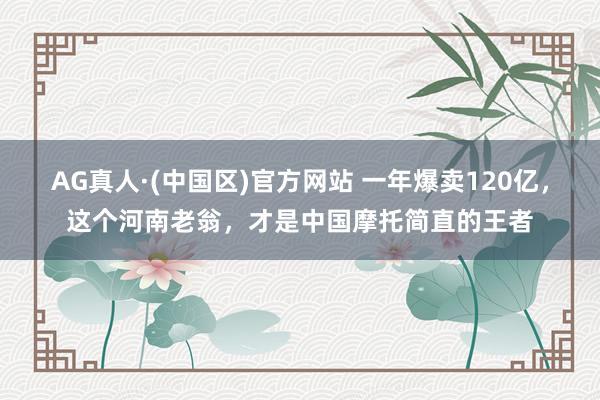 AG真人·(中国区)官方网站 一年爆卖120亿,这个河南老翁,才是中国摩托简直的王者