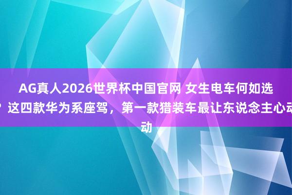 AG真人2026世界杯中国官网 女生电车何如选?这四款华为系座驾,第一款猎装车最让东说念主心动